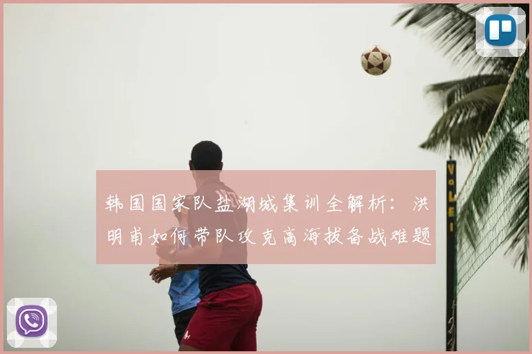 韩国国家队盐湖城集训全解析：洪明甫如何带队攻克高海拔备战难题