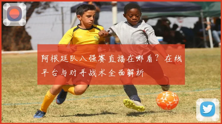 阿根廷队八强赛直播在哪看？在线平台与对手战术全面解析