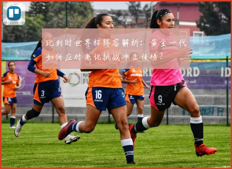 比利时世界杯阵容解析:黄金一代如何应对老化挑战冲击佳绩?