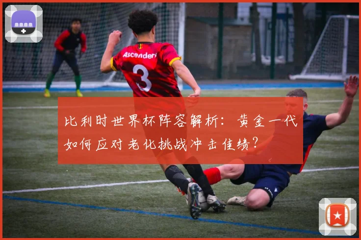 比利时世界杯阵容解析：黄金一代如何应对老化挑战冲击佳绩？