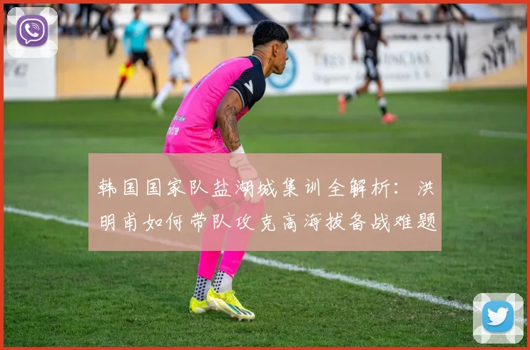 韩国国家队盐湖城集训全解析:洪明甫如何带队攻克高海拔备战难题